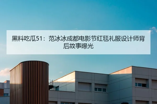 黑料吃瓜51：范冰冰成都电影节红毯礼服设计师背后故事曝光