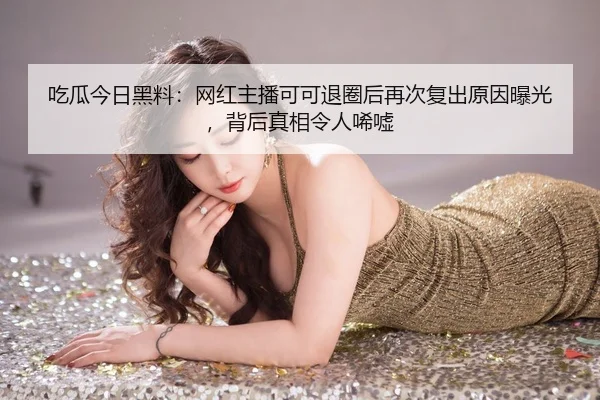 吃瓜今日黑料：网红主播可可退圈后再次复出原因曝光，背后真相令人唏嘘