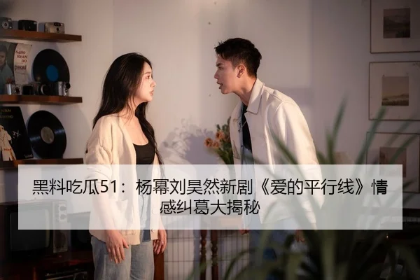 黑料吃瓜51：杨幂刘昊然新剧《爱的平行线》情感纠葛大揭秘